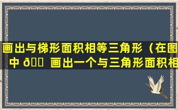 画出与梯形面积相等三角形（在图中 🐠 画出一个与三角形面积相等的梯形）